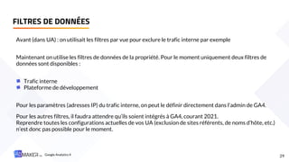 FILTRES DE DONNÉES
29
Avant (dans UA) : on utilisait les filtres par vue pour exclure le trafic interne par exemple
Maintenant on utilise les filtres de données de la propriété. Pour le moment uniquement deux filtres de
données sont disponibles :
Trafic interne
Plateforme de développement
Pour les paramètres (adresses IP) du trafic interne, on peut le définir directement dans l’admin de GA4.
Pour les autres filtres, il faudra attendre qu’ils soient intégrés à GA4, courant 2021.
Reprendre toutes les configurations actuelles de vos UA (exclusion de sites référents, de noms d’hôte, etc.)
n’est donc pas possible pour le moment.
Google Analytics 4
 