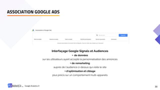 ASSOCIATION GOOGLE ADS
30
Interfaçage Google Signals et Audiences
+ de données
sur les utilisateurs ayant accepté la personnalisation des annonces
+ de remarketing
auprès de l’audience ci-dessus qui visite le site
+ d’optimisation et ciblage
plus précis sur un comportement multi-appareils
Google Analytics 4
 