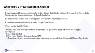 Il n’est pas possible de convertir simplement un Google Data Studio utilisant Universal Analytics en Data
Studio basé sur des données issues de Google Analytics.
En effet, comme vu plus haut ce n’est pas du tout le même modèle de données.
Il faut donc refaire entièrement le ou les Google Data Studio.
!!! Les points négatifs / limites :
On ne peut plus avoir de “Contrôle de données” (ce qui permet de sélectionner des comptes
directement
dans Data Studio)
Il n’y a plus d’option de segment avec GA4
On peut pas ajouter une dimension ou de statistique personnalisée créée dans GA4 dans Data Studio
ANALYTICS 4 ET GOOGLE DATA STUDIO
31
Google Analytics 4
 