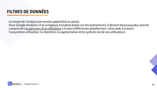 FILTRES DE DONNÉES
33
Le temps de l’analyse par session appartient au passé.
Avec Google Analytics 4 et sa logique d’analyse basée sur les événements, il devient beaucoup plus aisé de
comprendre le parcours d’un utilisateur à travers différentes plateformes / sites web, à travers
l’acquisition utilisateur, la rétention, la segmentation et le cycle de vie de vos utilisateurs.
Google Analytics 4
 