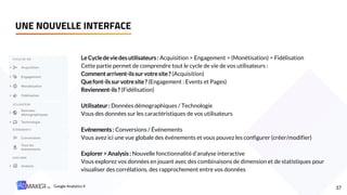 UNE NOUVELLE INTERFACE
37
Le Cyclede vie des utilisateurs : Acquisition > Engagement > (Monétisation) > Fidélisation
Cette partie permet de comprendre tout le cycle de vie de vos utilisateurs :
Comment arrivent-ilssur votresite? (Acquisition)
Quefont-ilssur votresite? (Engagement : Events et Pages)
Reviennent-ils? (Fidélisation)
Utilisateur: Données démographiques / Technologie
Vous des données sur les caractéristiques de vos utilisateurs
Evénements : Conversions / Événements
Vous avez ici une vue globale des événements et vous pouvez les configurer (créer/modifier)
Explorer > Analysis : Nouvelle fonctionnalité d’analyse interactive
Vous explorez vos données en jouant avec des combinaisons de dimension et de statistiques pour
visualiser des corrélations, des rapprochement entre vos données
Google Analytics 4
 