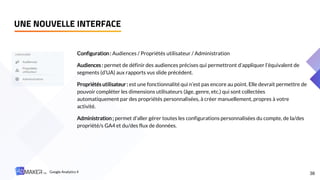 UNE NOUVELLE INTERFACE
38
Configuration: Audiences / Propriétés utilisateur / Administration
Audiences : permet de définir des audiences précises qui permettront d’appliquer l’équivalent de
segments (d’UA) aux rapports vus slide précédent.
Propriétés utilisateur: est une fonctionnalité qui n’est pas encore au point. Elle devrait permettre de
pouvoir compléter les dimensions utilisateurs (âge, genre, etc.) qui sont collectées
automatiquement par des propriétés personnalisées, à créer manuellement, propres à votre
activité.
Administration; permet d’aller gérer toutes les configurations personnalisées du compte, de la/des
propriété/s GA4 et du/des flux de données.
Google Analytics 4
 