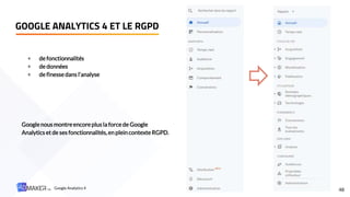 GOOGLE ANALYTICS 4 ET LE RGPD
48
+ de fonctionnalités
+ de données
+ de finessedans l’analyse
Googlenous montreencoreplus la forcede Google
Analytics et de ses fonctionnalités,en pleincontexteRGPD.
Google Analytics 4
 