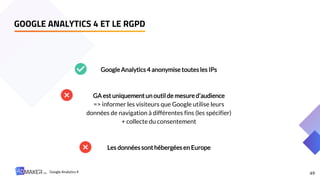 49
GOOGLE ANALYTICS 4 ET LE RGPD
Google Analytics 4 anonymise toutesles IPs
GA est uniquementun outil de mesure d’audience
=> informer les visiteurs que Google utilise leurs
données de navigation à différentes fins (les spécifier)
+ collecte du consentement
Les données sonthébergées en Europe
Google Analytics 4
 