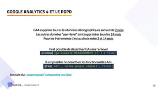 50
GOOGLE ANALYTICS 4 ET LE RGPD
GA4 supprime toutes les données démographiques au boutde 2 mois
Les autres données “user-level”sont supprimées tous les 14 mois
Pour les événementsc’est au choixentre 2 et 14 mois
Il est possible de désactiver GA sansl’enlever
Il est possible de désactiver les fonctionnalités Ads
En savoirplus: support.google“Safeguardingyour data”
Google Analytics 4
 