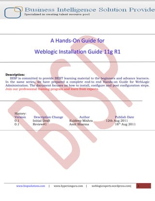 A Hands-On Guide for
                    Weblogic Installation Guide 11g R1


Description:
   BISP is committed to provide BEST learning material to the beginners and advance learners.
In the same series, we have prepared a complete end-to end Hands-on Guide for WebLogic
Administration. The document focuses on how to install, configure and post configuration steps.
Join our professional training program and learn from experts.




      History:
      Version       Description Change              Author                     Publish Date
      0.1          Initial Draft              Kuldeep Mishra             12th Aug 2011
      0.1          Review#1                   Amit Sharma                      18th Aug 2011




       www.bispsolutions.com   |    www.hyperionguru.com   |   weblogicexperts.wordpress.com|   1
 