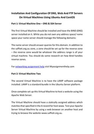 Installation And Configuration Of DNS, Web And FTP Servers
On Virtual Machines Using Ubuntu And CentOS
Part 1: Virtual Machine One – DNS & SSH Server
The first Virtual Machine should be installed and have the BIND (DNS)
server installed on it. While you do not own any address space/ name
space your name server should manage the following domains:
The name server should answer queries for this domain. In addition to
the saffioti.org.au zone, a zone should be set up for the reverse zone
– the reverse zone would be whatever the address range is of your
virtual machine. You should do some research on how Bind handles
reverse zones.
For networking assignment help visit Myassignmenthelp.com
Part 2: Virtual Machine Two
The second Virtual Machine is to have the LAMP software package
installed. LAMP is a standard bundle in the Ubuntu Server platform.
Once complete set up this Virtual Machine to host a website using the
Apache Web Server.
The Virtual Machine should have a statically assigned address which
matches that specified in the A record for host www. Test your Apache
Server Virtual Machine by using a web browser on another host and
trying to browse the website www.saffioti.org.au.
 