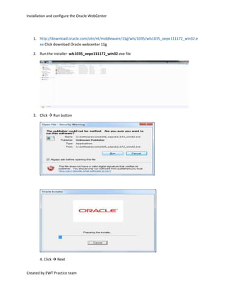 http://download.oracle.com/otn/nt/middleware/11g/wls/1035/wls1035_oepe111172_win32.exe Click download Oracle webcenter 11g<br />Run the installer  wls1035_oepe111172_win32.exe file<br />,[object Object],4. Click  Next<br />5. Select Create a new Middleware Home and enter<br />C:racleiddlewarewt_practise and  click  Next<br />6. Enter email to register for security alerts or deselect the checkbox and decline whichever you  prefer, click  Next<br />7. Select Typical, click  Next<br />8. Review installation directories, click  Next<br />9. Select “All Users” Start Menu folder, click  Next<br />10. Review Summary, click  Next<br />11. When the install is complete, select Quickstart checkbox and click  Done<br />12. Select Getting started with Weblogic server<br />13. Create a new WebLogic domain to create a new WebLogic domain in your projects directory.<br />14. Select Generate a domain configured automatically to support the following products to create your domain to support selected products. Then, select the products for which you want support <br />15. Specify Domain Name and Location Screen<br />16. Configure Administrator Username and Password Screen (ex. Password: practise1)<br />17. Configure Server Start Mode and JDK Screen<br />18. Select Optional Configuration Screen (Select Administrator Server, Managed Servers)<br />19. Configure Administration Server Screen<br />20. Configure Summary, Click  Next<br />21. Creating Domain Screen<br />22. This screen shows the progress of the domain creation. When it is finished, click Done to dismiss the window.<br />Run the Admin server<br />23. Open the admin console: http://ipaddress:7001/console using admin user id and password<br />