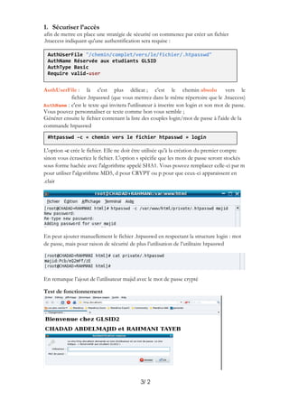 2/3
1. Sécuriser l’accès
afin de mettre en place une stratégie de sécurité on commence par créer un fichier
.htaccess indiquant qu'une authentification sera requise :
vers leabsoluchemin; c'est le: là c'est plus délicatAuthUserFile
.htaccess)(que vous mettrez dans le même répertoire que le.htpasswdichierf
AuthName : c'est le texte qui invitera l'utilisateur à inscrire son login et son mot de passe.
Vous pouvez personnaliser ce texte comme bon vous semble ;
Générer ensuite le fichier contenant la liste des couples login/mot de passe à l'aide de la
commande htpasswd
L'option -c crée le fichier. Elle ne doit être utilisée qu'à la création du premier compte
sinon vous écraseriez le fichier. L'option s spécifie que les mots de passe seront stockés
sous forme hachée avec l'algorithme appelé SHA1. Vous pouvez remplacer celle-ci par m
pour utiliser l'algorithme MD5, d pour CRYPT ou p pour que ceux-ci apparaissent en
clair.
En peut ajouter manuellement le fichier .htpasswd en respectant la structure login : mot
de passe, mais pour raison de sécurité de plus l’utilisation de l’utilitaire htpasswd
En remarque l’ajout de l’utilisateur majid avec le mot de passe crypté
Test de fonctionnement
AuthUserFile "/chemin/complet/vers/le/fichier/.htpasswd"
AuthName Réservée aux etudiants GLSID
AuthType Basic
Require valid-user
#htpasswd –c « chemin vers le fichier htpasswd » login
 