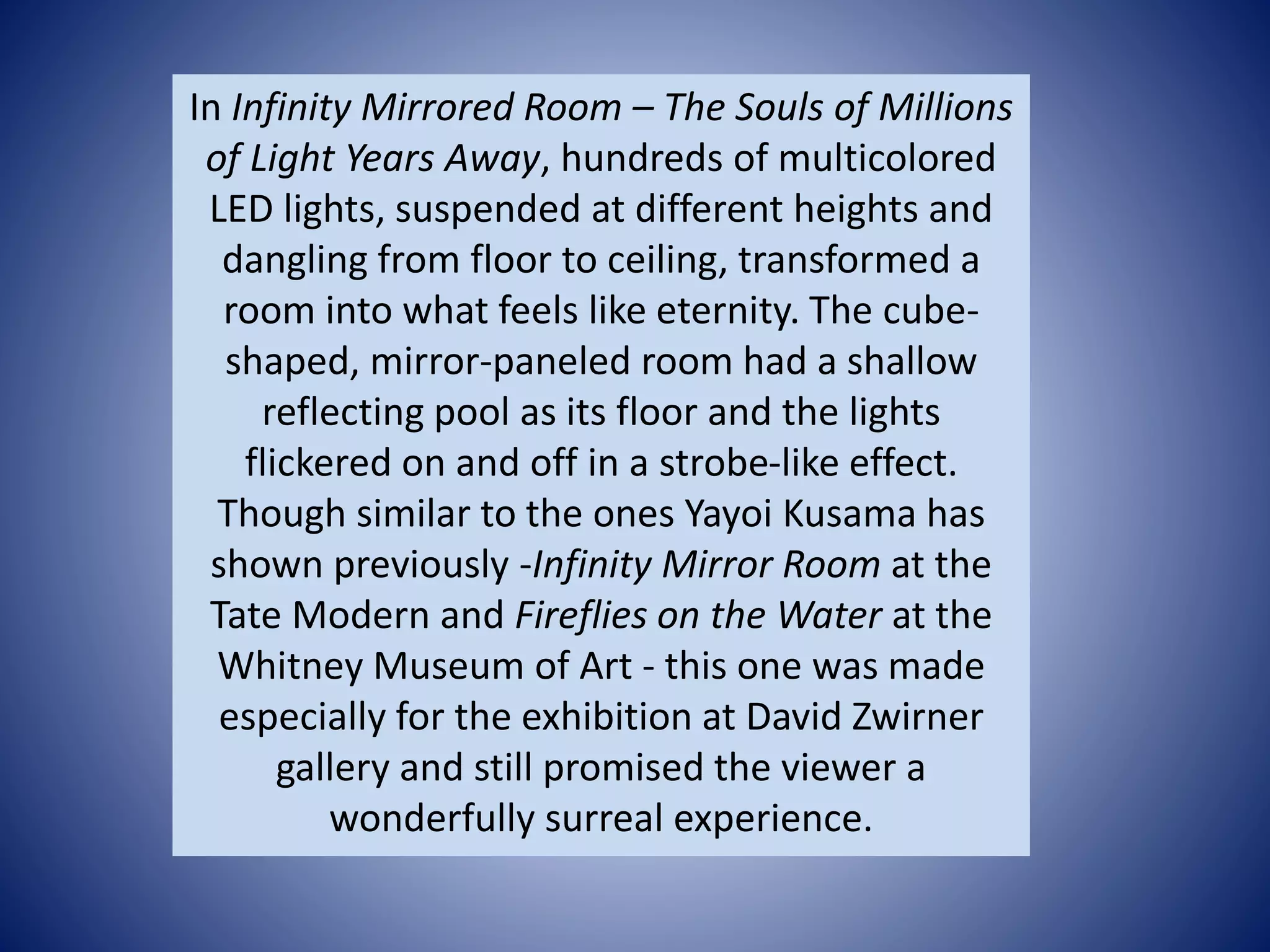 In Infinity Mirrored Room – The Souls of Millions
of Light Years Away, hundreds of multicolored
LED lights, suspended at different heights and
dangling from floor to ceiling, transformed a
room into what feels like eternity. The cube-
shaped, mirror-paneled room had a shallow
reflecting pool as its floor and the lights
flickered on and off in a strobe-like effect.
Though similar to the ones Yayoi Kusama has
shown previously -Infinity Mirror Room at the
Tate Modern and Fireflies on the Water at the
Whitney Museum of Art - this one was made
especially for the exhibition at David Zwirner
gallery and still promised the viewer a
wonderfully surreal experience.
 