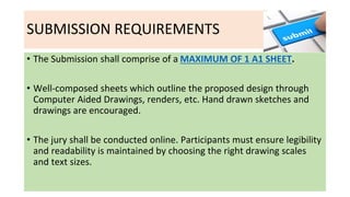 SUBMISSION REQUIREMENTS
• The Submission shall comprise of a MAXIMUM OF 1 A1 SHEET.
• Well-composed sheets which outline t...