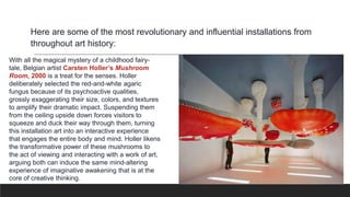 Here are some of the most revolutionary and influential installations from
throughout art history:
With all the magical mystery of a childhood fairy-
tale, Belgian artist Carsten Holler’s Mushroom
Room, 2000 is a treat for the senses. Holler
deliberately selected the red-and-white agaric
fungus because of its psychoactive qualities,
grossly exaggerating their size, colors, and textures
to amplify their dramatic impact. Suspending them
from the ceiling upside down forces visitors to
squeeze and duck their way through them, turning
this installation art into an interactive experience
that engages the entire body and mind. Holler likens
the transformative power of these mushrooms to
the act of viewing and interacting with a work of art,
arguing both can induce the same mind-altering
experience of imaginative awakening that is at the
core of creative thinking.
 