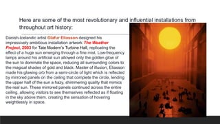 Here are some of the most revolutionary and influential installations from
throughout art history:
Danish-Icelandic artist Olafur Eliasson designed his
impressively ambitious installation artwork The Weather
Project, 2003 for Tate Modern’s Turbine Hall, replicating the
effect of a huge sun emerging through a fine mist. Low-frequency
lamps around his artificial sun allowed only the golden glow of
the sun to dominate the space, reducing all surrounding colors to
the magical shades of gold and black. Master of illusion, Eliasson
made his glowing orb from a semi-circle of light which is reflected
by mirrored panels on the ceiling that complete the circle, lending
the upper half of the sun a hazy, shimmering quality that mimics
the real sun. These mirrored panels continued across the entire
ceiling, allowing visitors to see themselves reflected as if floating
in the sky above them, creating the sensation of hovering
weightlessly in space.
 
