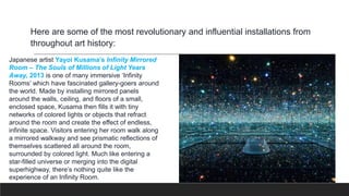 Here are some of the most revolutionary and influential installations from
throughout art history:
Japanese artist Yayoi Kusama’s Infinity Mirrored
Room – The Souls of Millions of Light Years
Away, 2013 is one of many immersive ‘Infinity
Rooms’ which have fascinated gallery-goers around
the world. Made by installing mirrored panels
around the walls, ceiling, and floors of a small,
enclosed space, Kusama then fills it with tiny
networks of colored lights or objects that refract
around the room and create the effect of endless,
infinite space. Visitors entering her room walk along
a mirrored walkway and see prismatic reflections of
themselves scattered all around the room,
surrounded by colored light. Much like entering a
star-filled universe or merging into the digital
superhighway, there’s nothing quite like the
experience of an Infinity Room.
 