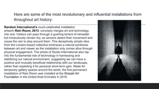 Here are some of the most revolutionary and influential installations from
throughout art history:
Random International’s much-celebrated installation
artwork Rain Room, 2013, concisely merges art and technology
into one. Visitors can pass through a gushing torrent of rainwater
but miraculously remain dry, as sensors detect their movement and
cause the rain to stop around them. This deceptively simple idea
from the London-based collective embraces a natural symbiosis
between art and viewer as the installation only comes alive through
physical engagement. The artists of Studio International also tap
into the fundamental role of technology in harnessing and
stabilizing our natural environment, suggesting we can have a
positive and mutually beneficial relationship with our landscape,
rather than exploiting it for personal short-term gain. Made for
temporary gallery spaces around the world, the first permanent
installation of Rain Room was installed at the Sharjah Art
Foundation in the United Arab Emirates in 2018.
 
