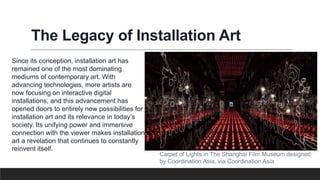 The Legacy of Installation Art
Since its conception, installation art has
remained one of the most dominating
mediums of contemporary art. With
advancing technologies, more artists are
now focusing on interactive digital
installations, and this advancement has
opened doors to entirely new possibilities for
installation art and its relevance in today’s
society. Its unifying power and immersive
connection with the viewer makes installation
art a revelation that continues to constantly
reinvent itself.
Carpet of Lights in The Shanghai Film Museum designed
by Coordination Asia, via Coordination Asia
 