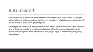 Installation Art
Installation art is one of the most powerful and immersive of all art forms. In contrast
with traditional mediums such as painting and sculpture, installation art is designed to fill
whole rooms or even entire gallery spaces.
Emerging as a bona fide art movement in the 1960s, installation art has since become
one of the most popular and widespread strands of contemporary art practice, with
artists embracing ever more adventurous and playful ways of transforming the gallery
experience.
 