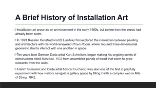 A Brief History of Installation Art
Installation art arose as an art movement in the early 1960s, but before then the seeds had
already been sown.
In 1923 Russian Constructivist El Lissitsky first explored the interaction between painting
and architecture with his world-renowned Proun Room, where two and three-dimensional
geometric shards interact with one another in space.
Ten years later German Dada artist Kurt Schwitters began making his ongoing series of
constructions titled Merzbau, 1933 from assembled panels of wood that seem to grow
outwards from the walls.
French Surrealist and Dada artist Marcel Duchamp was also one of the first to playfully
experiment with how visitors navigate a gallery space by filling it with a complex web in Mile
of String, 1942.
 