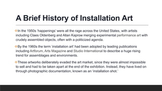 A Brief History of Installation Art
In the 1950s ‘happenings’ were all the rage across the United States, with artists
including Claes Oldenberg and Allan Kaprow merging experimental performance art with
crudely assembled objects, often with a politicized agenda.
By the 1960s the term ‘installation art’ had been adopted by leading publications
including Artforum, Arts Magazine and Studio International to describe a huge rising
trend for assemblages and environments.
These artworks deliberately evaded the art market, since they were almost impossible
to sell and had to be taken apart at the end of the exhibition. Instead, they have lived on
through photographic documentation, known as an ‘installation shot.’
 
