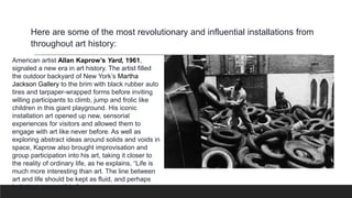 American artist Allan Kaprow’s Yard, 1961,
signaled a new era in art history. The artist filled
the outdoor backyard of New York’s Martha
Jackson Gallery to the brim with black rubber auto
tires and tarpaper-wrapped forms before inviting
willing participants to climb, jump and frolic like
children in this giant playground. His iconic
installation art opened up new, sensorial
experiences for visitors and allowed them to
engage with art like never before. As well as
exploring abstract ideas around solids and voids in
space, Kaprow also brought improvisation and
group participation into his art, taking it closer to
the reality of ordinary life, as he explains, “Life is
much more interesting than art. The line between
art and life should be kept as fluid, and perhaps
indistinct, as possible.”
Here are some of the most revolutionary and influential installations from
throughout art history:
 