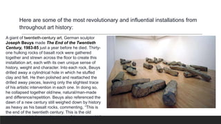 A giant of twentieth-century art, German sculptor
Joseph Beuys made The End of the Twentieth
Century, 1983-85 just a year before he died. Thirty-
one hulking rocks of basalt rock were gathered
together and strewn across the floor to create this
installation art, each with its own unique sense of
history, weight and character. Into each rock, Beuys
drilled away a cylindrical hole in which he stuffed
clay and felt. He then polished and reattached the
drilled away pieces, leaving only the slightest trace
of his artistic intervention in each one. In doing so,
he collapsed together old/new, natural/man-made
and difference/repetition. Beuys also referenced the
dawn of a new century still weighed down by history
as heavy as his basalt rocks, commenting, “This is
the end of the twentieth century. This is the old
world, on which I press the stamp of the new world.”
Here are some of the most revolutionary and influential installations from
throughout art history:
 