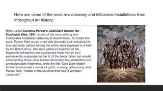 British artist Cornelia Parker’s Cold Dark Matter: An
Exploded View, 1991, is one of the most striking and
memorable installation artworks of recent times. To create this
work, Parker filled an old shed with domestic junk including old
toys and tools, before having the entire shed exploded in a field
by the British Army. She then gathered together all the
fragments left behind and suspended them mid-air as if
permanently suspended in the ‘b’ of the bang. When set amidst
eerie lighting these once familiar items become abstracted and
unrecognizable fragments, while the title ‘Cold Dark Matter’
further emphasizes a sense of gothic mystery, referencing what
Parker calls, “matter in the universe that hasn’t yet been
measured.”
Here are some of the most revolutionary and influential installations from
throughout art history:
 