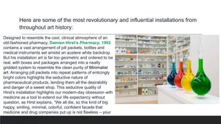 Here are some of the most revolutionary and influential installations from
throughout art history:
Designed to resemble the cool, clinical atmosphere of an
old-fashioned pharmacy, Damien Hirst’s Pharmacy, 1992
contains a vast arrangement of pill packets, bottles and
medical instruments set amidst an austere white backdrop.
But his installation art is far too geometric and ordered to be
real, with boxes and packages arranged into a neatly
gridded system to resemble the clean purity of Minimalist
art. Arranging pill packets into repeat patterns of enticingly
bright colors highlights the seductive nature of
pharmaceutical products, lending them all the desirability
and danger of a sweet shop. This seductive quality of
Hirst’s installation highlights our modern-day obsession with
medicine as a tool to extend our life expectancy without
question, as Hirst explains, “We all die, so this kind of big
happy, smiling, minimal, colorful, confident facade that
medicine and drug companies put up is not flawless – your
body lets you down, but people want to believe in some
kind of immortality.”
 