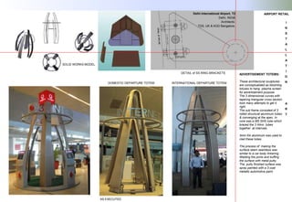 Delhi International Airport, T3
Delhi, INDIA
Architects:
TDS, UK & KGD Bangalore.
AS EXECUTED
DETAIL of SS RING BRACKETS ADVERTISEMENT TOTEMS:
These architectural sculptures
are conceptualized as blooming
lotuses to hang plasma screen
for advertisement purpose.
The 3 dimensional curves with
tapering triangular cross section
took many attempts to get it
right.
The sub frame consisted of 3
rolled structural aluminum tubes
& converging at the apex. In
core was a MS SHS tube which
braced the 3 Almn. tubes
together at intervals.
3mm thk aluminum was used to
clad these tubes
The process of making the
surface seem seamless was
similar to a car body tinkering.
Welding the joints and buffing
the surface with metal putty.
The putty finished surface was
spray painted with a 3 coat
metallic automotive paint.
SOLID WORKS MODEL
DOMESTIC DEPARTURE TOTEM INTERNATIONAL DEPARTURE TOTEM
AIRPORT RETAIL
I
N
S
T
A
L
L
A
T
I
O
N
A
R
T
 