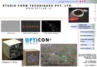 A P P L I C A T I O N S
BOUTIQUE FACADES
INSTALLATION ART
STAIRCASES TREADS &
RISERS
FURNITURE
FIBER OPTIC
INTEGRATED PRE-
CAST CONCRETE
No. H/102, RP ARCADE, 3rd FLR.
RHB COLONY, MAHADEVAPURA,
BENGALURU – 560 048
KARNATAKA, INDIA
Mbl: +919900200451
Telefax: +91 80 28530698
E-mail: info@sftlab.in
CON
Bengaluru I Kochi
PANEL at DAY PANEL at NIGHT signage on PANEL at NIGHT signage off
PRODUCT:
S T U D I O F O R M T E C H N I Q U E S P V T . L T D .
W W W . S F T L A B . I N
e n g i n e e r e d a r t
E
X
H
I
B
I
T
I
O
N
K
O
L
K
A
T
A
 
