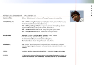 QUALIFICATION: B. Arch - 1998 (Bachelor of Architecture, MIT Manipal, Mangalore University, India)
CAREER TIME LINE: 2000 – 2007 Consulting Architect to Impact Safety Glass Works, (Industrial Architecture.)
Parallel Practice of Architecture + Glass Engineering
2003 – 2007 Impact Design Cell (Glass Engineering Contracts Division) Design Director
Application Architect (consultant) to DuPont India, Solid Surfaces.
2008 – 2011 Permasteelisa India Pvt Ltd. Design Manager for Special Works,
2011 – Studio Form Techniques Pvt. Ltd. Founder & Managing Director.
REFERENCES: Phil Davis – DuPont, Australia. Dr. Rajam Sankaran – CSIRO, Australia.
Samy Hanna Helmy – Global Tech Design, Singapore.
Ar. Venkatramanan Snr. (Founder VA Architects, Bangalore.)
Thomas Henriksen - Director Design & Research Seele, Austria
EXPERIENCE: With an overall 15 years of experience in engineered glass design & turnkey contracting,
understanding working with various other composite materials & fabrication methods is not a
challenge.
VISION: Innovative approach to provide design solution & integrating emerging technology.
MISSION: To be the market leaders in the customized architectural products segment & steer the
company as a corporate entity that will take “innovation India” to the rest of the world.
FOUNDER & MANAGING DIRECTOR: UTTARAN BAIDYA RAY
P
R
O
F
I
L
E
 
