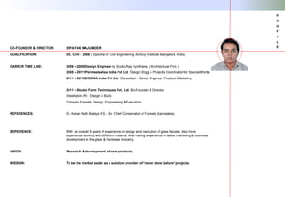 QUALIFICATION: DE. Civil - 2006 ( Diploma in Civil Engineering, Achary Institute, Bangalore, India)
CAREER TIME LINE: 2006 – 2008 Design Engineer to Studio Ray Synthesis, ( Architectural Firm )
2008 – 2011 Permasteelisa India Pvt Ltd. Design Engg & Projects Coordinator for Special Works.
2011 – 2013 DORMA India Pvt Ltd. Consultant - Senior Engineer Products Marketing.
2011 – Studio Form Techniques Pvt. Ltd. Co-Founder & Director
Installation Art: Design & Build.
Complex Façade: Design, Engineering & Execution
REFERENCES: Dr. Kedar Nath Baidya IFS - Ex. Chief Conservator of Forests (Karnataka).
EXPERIENCE: With an overall 9 years of experience in design and execution of glass facade, Also have
experience working with different material. Also having experience in sales, marketing & business
development in the glass & hardware Industry.
VISION: Research & development of new products.
MISSION: To be the market leader as a solution provider of “never done before” projects.
CO-FOUNDER & DIRECTOR: DIPAYAN MAJUMDER
P
R
O
F
I
L
E
 