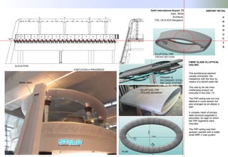FIBRE GLASS ELLIPTICAL
CEILING:
This architectural element
visually connected the
mezzanine with the floor by
means of a backlit water fall.
This was by far the most
challenging product we
executed in the DIAL T3.
The FRP ceiling was not only
elliptical in cross section but
also arranged as an ellipse in
plan.
A complex mesh of primary
steel structure supported a
secondary rib cage on which
the FRP segments were
mounted.
The FRP ceiling was then
sprayed painted with a matte
white MRF 2 coat system.
PLAN
ELEVATION
Water totem
ELLIPTICAL FRP
CROSS SECTION
ELLIPTICAL FRP
CEILING SEGMENT
PRIMARY &
SECONDARY STEEL
RIB CAGE SYSTEM
EXECUTION in PROGRESS
Delhi International Airport, T3
Delhi, INDIA
Architects:
TDS, UK & KGD Bangalore.
AIRPORT RETAIL
P
R
O
D
U
C
T
S
 