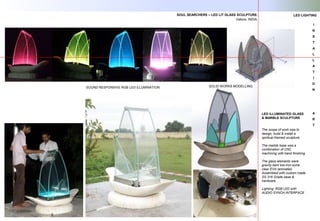 I
N
S
T
A
L
L
A
T
I
O
N
A
R
T
LED ILLUMINATED GLASS
& MARBLE SCULPTURE
The scope of work was to
design, build & install a
spiritual themed sculpture.
The marble base was a
combination of CNC
machining with hand finishing.
The glass elements were
gravity bent low-iron extra
clear EVA laminated.
Assembled with custom made
SS 316 Grade base &
hardware.
Lighting: RGB LED with
AUDIO SYNCH INTERFACE
SOUL SEARCHERS – LED LIT GLASS SCULPTURE.
Vellore, INDIA.
SOUND RESPONSIVE RGB LED ILLUMINATION
LED LIGHTING
SOLID WORKS MODELLING
 