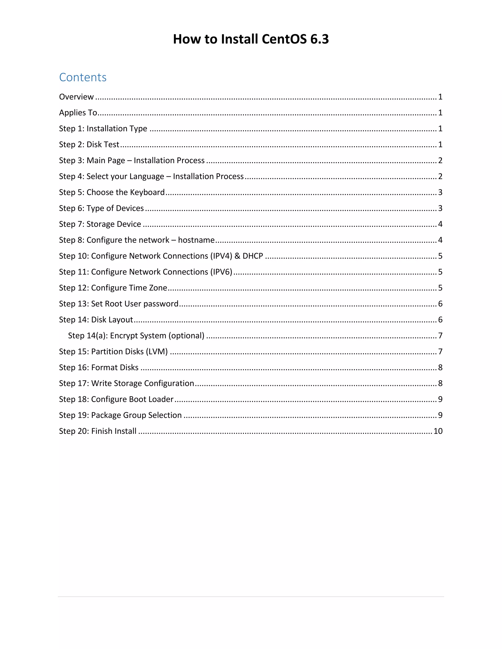How to Install CentOS 6.3
Contents
Overview.......................................................................................................................................................1
Applies To......................................................................................................................................................1
Step 1: Installation Type ...............................................................................................................................1
Step 2: Disk Test............................................................................................................................................1
Step 3: Main Page – Installation Process......................................................................................................2
Step 4: Select your Language – Installation Process.....................................................................................2
Step 5: Choose the Keyboard........................................................................................................................3
Step 6: Type of Devices.................................................................................................................................3
Step 7: Storage Device ..................................................................................................................................4
Step 8: Configure the network – hostname..................................................................................................4
Step 10: Configure Network Connections (IPV4) & DHCP ............................................................................5
Step 11: Configure Network Connections (IPV6)..........................................................................................5
Step 12: Configure Time Zone.......................................................................................................................5
Step 13: Set Root User password..................................................................................................................6
Step 14: Disk Layout......................................................................................................................................6
Step 14(a): Encrypt System (optional) ......................................................................................................7
Step 15: Partition Disks (LVM) ......................................................................................................................7
Step 16: Format Disks ...................................................................................................................................8
Step 17: Write Storage Configuration...........................................................................................................8
Step 18: Configure Boot Loader....................................................................................................................9
Step 19: Package Group Selection ................................................................................................................9
Step 20: Finish Install ..................................................................................................................................10
 