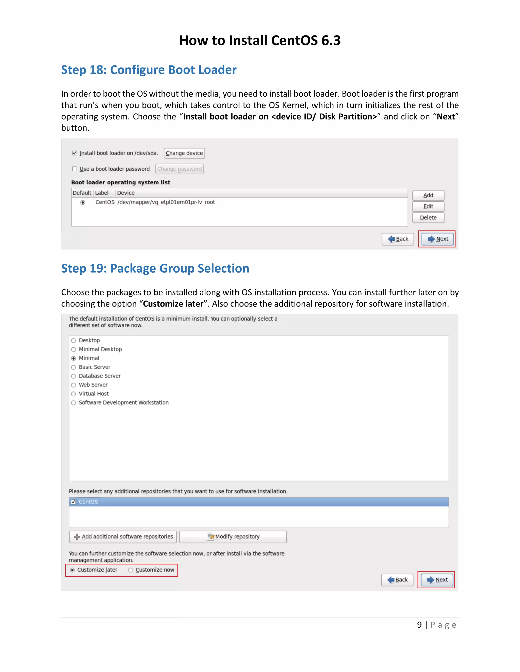 How to Install CentOS 6.3
9 | P a g e
Step 18: Configure Boot Loader
In order to boot the OS without the media, you need to install boot loader. Boot loader is the first program
that run’s when you boot, which takes control to the OS Kernel, which in turn initializes the rest of the
operating system. Choose the “Install boot loader on <device ID/ Disk Partition>” and click on “Next”
button.
Step 19: Package Group Selection
Choose the packages to be installed along with OS installation process. You can install further later on by
choosing the option “Customize later”. Also choose the additional repository for software installation.
 