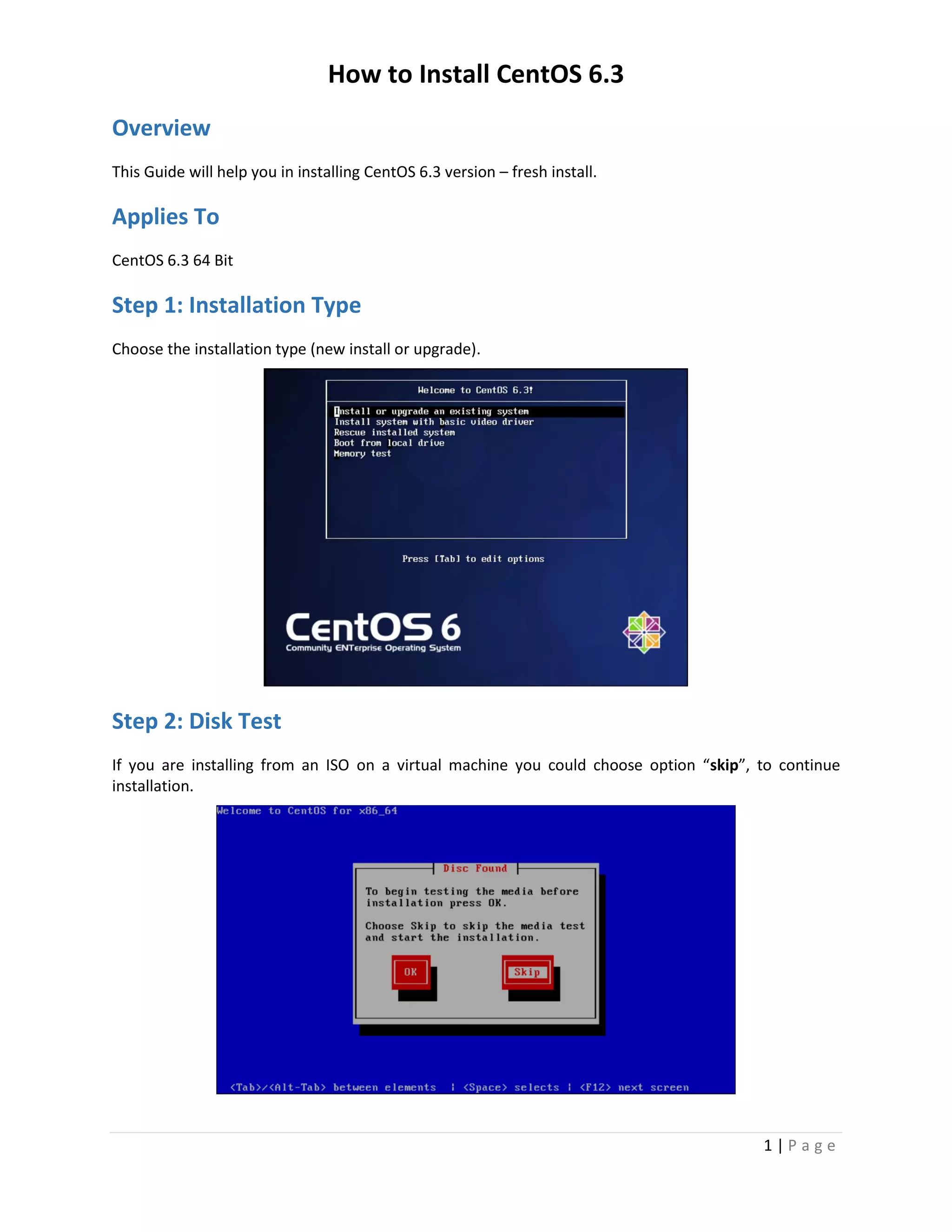 How to Install CentOS 6.3
1 | P a g e
Overview
This Guide will help you in installing CentOS 6.3 version – fresh install.
Applies To
CentOS 6.3 64 Bit
Step 1: Installation Type
Choose the installation type (new install or upgrade).
Step 2: Disk Test
If you are installing from an ISO on a virtual machine you could choose option “skip”, to continue
installation.
 