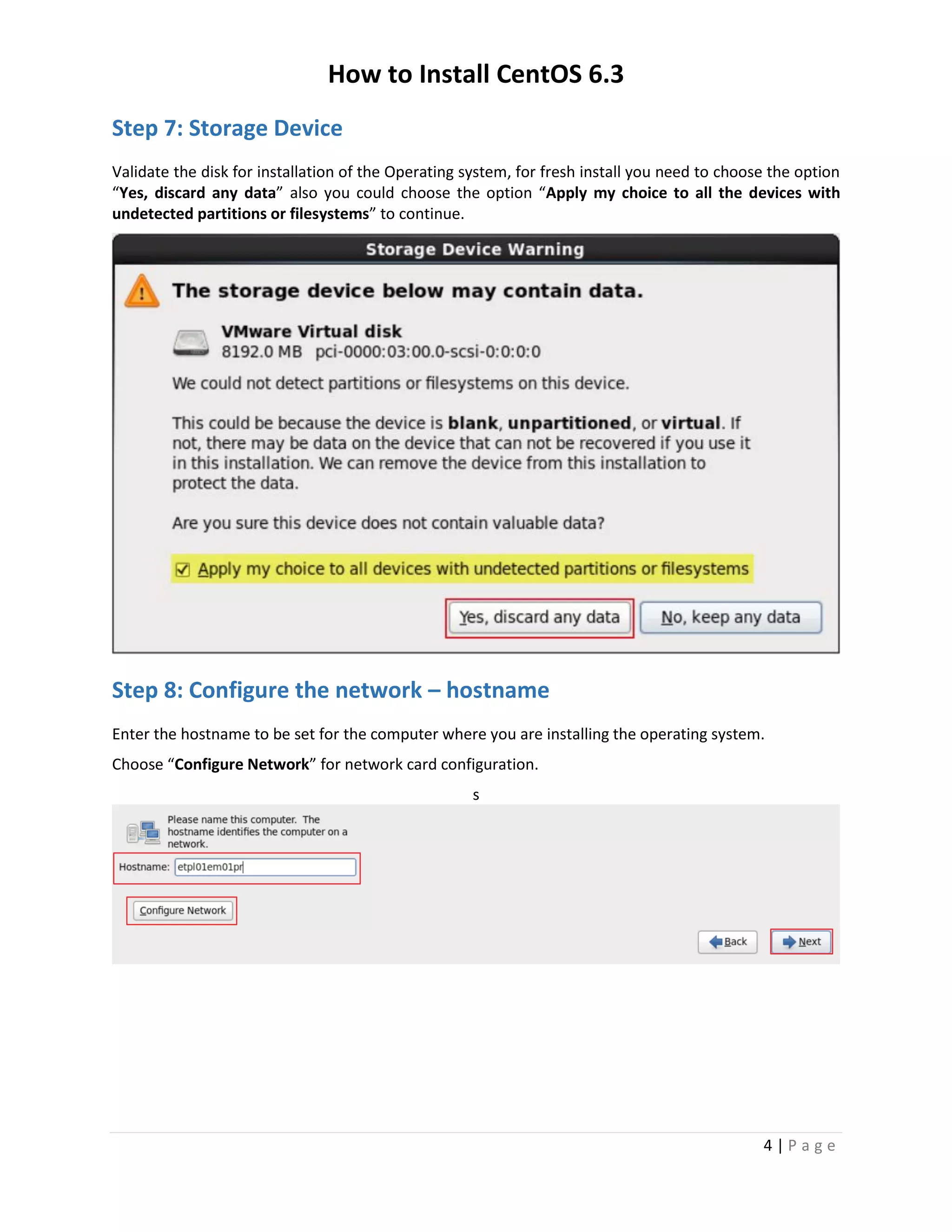 How to Install CentOS 6.3
4 | P a g e
Step 7: Storage Device
Validate the disk for installation of the Operating system, for fresh install you need to choose the option
“Yes, discard any data” also you could choose the option “Apply my choice to all the devices with
undetected partitions or filesystems” to continue.
Step 8: Configure the network – hostname
Enter the hostname to be set for the computer where you are installing the operating system.
Choose “Configure Network” for network card configuration.
s
 