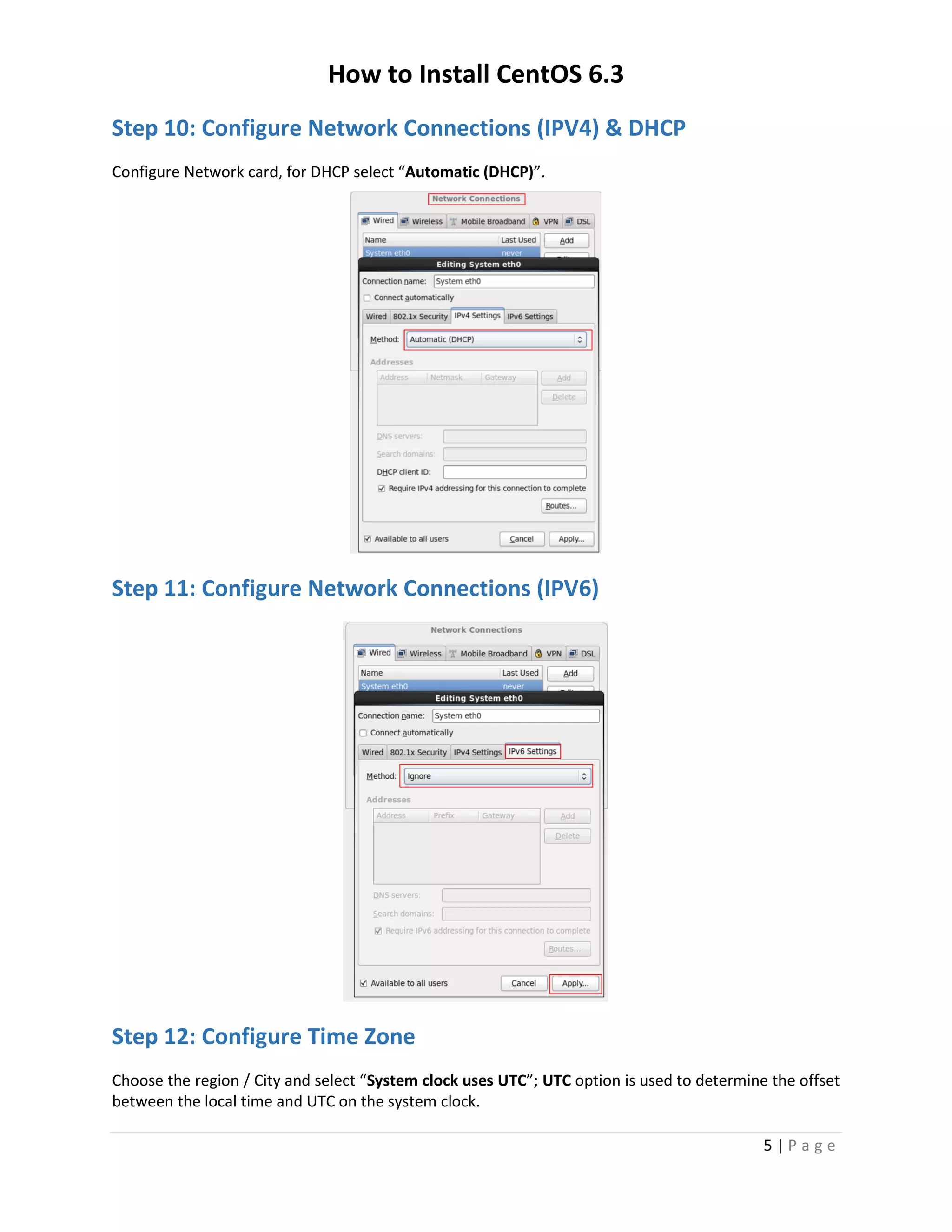 How to Install CentOS 6.3
5 | P a g e
Step 10: Configure Network Connections (IPV4) & DHCP
Configure Network card, for DHCP select “Automatic (DHCP)”.
Step 11: Configure Network Connections (IPV6)
Step 12: Configure Time Zone
Choose the region / City and select “System clock uses UTC”; UTC option is used to determine the offset
between the local time and UTC on the system clock.
 