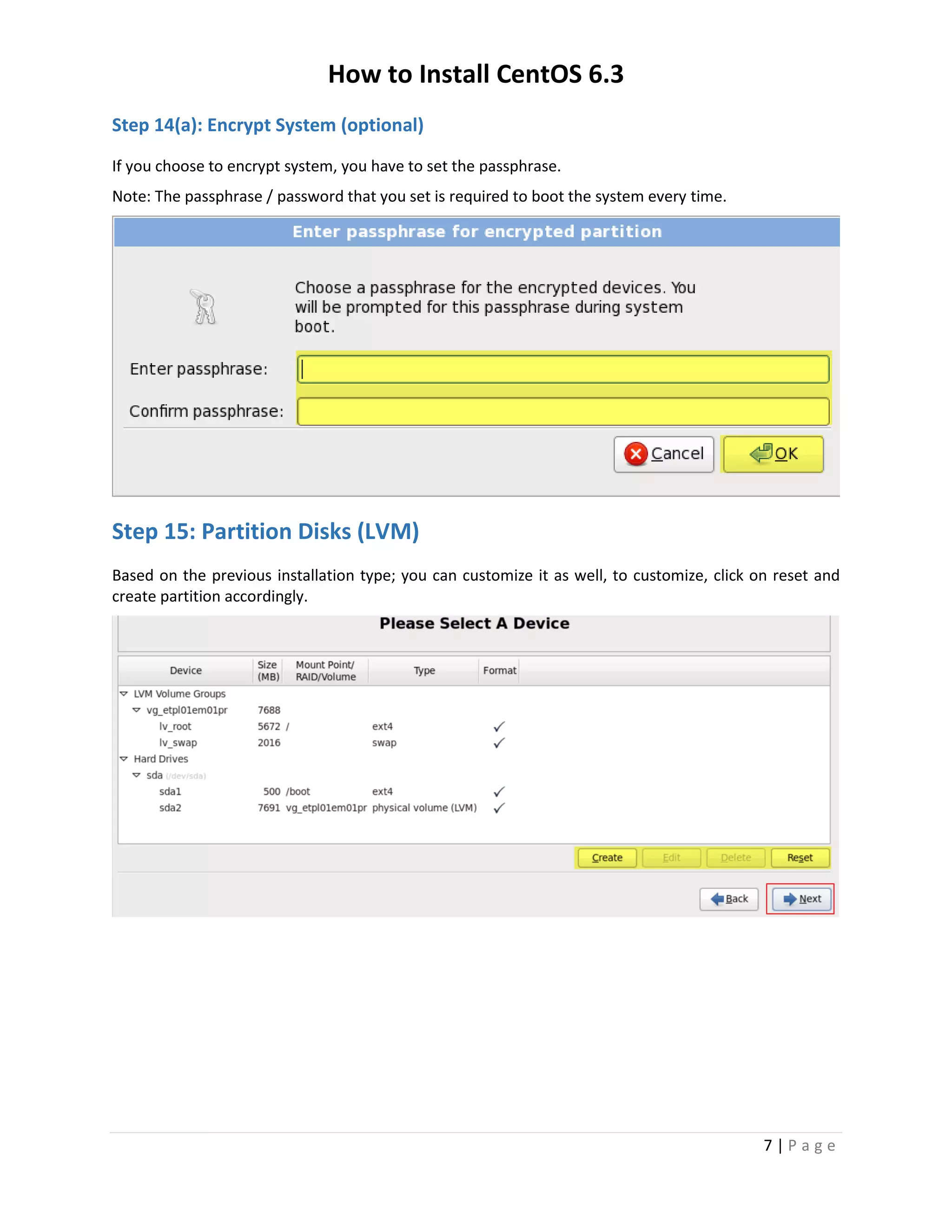 How to Install CentOS 6.3
7 | P a g e
Step 14(a): Encrypt System (optional)
If you choose to encrypt system, you have to set the passphrase.
Note: The passphrase / password that you set is required to boot the system every time.
Step 15: Partition Disks (LVM)
Based on the previous installation type; you can customize it as well, to customize, click on reset and
create partition accordingly.
 