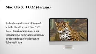 ในเดือนสิงหาคมปี 2002 ได้อัพเกรดอีก
ครั้งเป็น Mac OS X 10.2 (Mac OS X
Jaguar) โดยเพิ่มคณสมบัติเด่นๆ เช่น
โปรแกรม iChat สนทนาผ่านระบบออนไลน์
รองรับการเชื่อมต่อกับเครือข่ายของ
ไมโครซอฟท์ ฯลฯ
Mac OS X 10.2 (Jaguar)
 
