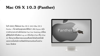 ในปี 2003 ก็ได้เสนอ Mac OS X 10.3 (Mac OS X
Panther ) ที่มาพร้อมคุณสมบัติใหม่ๆ เช่น Expose สลับ
การทางานระหว่างโปรแกรม Fast User Switching เปลี่ยน
ผู้ใช้โดยไม่จาเป็นต้อง Log out ปรับปรุง iChat เป็น iChat
AV ที่สามารถสื่อสารแบบมองเห็นหน้าอีกฝ่ายหนึ่งได้
นอกจากนั้นยังมีการเปิดตัวโปรแกรมท่องเว็บอย่าง
Safari อีกด้วย
Mac OS X 10.3 (Panther)
 