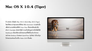 ปี 2005 เปิดตัว Mac OS X 10.4 (Mac OS X Tiger)
โดยได้แนะนาคุณสมบัติใหม่ เช่น Automator รวมคาสั่ง
เพื่อทางานอัตโนมัติได้ Voice Over ที่ออกเสียงคาสั่ง
ต่างๆ Spotlight ค้นหาไฟล์ รวมถึงข้อมูลภายในไฟล์ได้
Dashboard เรียกใช้งานโปรแกรมที่ใช้เป็นประจาจาก
หน้าจอ Desktop นาเสนอ QuickTime รุ่นใหม่ ปรับปรุง
โปรแกรมท่องเว็บเป็น Safari 2.0 เป็นต้น
Mac OS X 10.4 (Tiger)
 