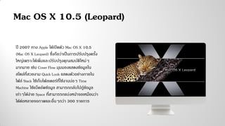 ปี 2007 ทาง Apple ได้เปิดตัว Mac OS X 10.5
(Mac OS X Leopard) ซึ่งถือว่าเป็นการปรับปรุงครั้ง
ใหญ่เพราะได้เพิ่มและปรับปรุงคุณสมบัติใหม่ๆ
มากมาย เช่น Cover Flow มุมมองแสดงข้อมูลใน
สไตล์ที่สวยงาม Quick Look แสดงตัวอย่างภายใน
ไฟล์ Stack ใช้เก็บโฟลเดอร์ที่ใช้งานบ่อๆ Time
Machine ใช้แบ็คอัพข้อมูล สามารถกลับไปกู้ข้อมูล
เก่าๆได้ง่าย Space ที่สามารรถแบ่งหน้าจอเหมือนว่า
ได้ต่อหลายจอภาพและอื่นๆกว่า 300 รายการ
Mac OS X 10.5 (Leopard)
 