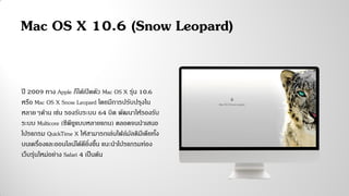 ปี 2009 ทาง Apple ก็ได้เปิดตัว Mac OS X รุ่น 10.6
หรือ Mac OS X Snow Leopard โดยมีการปรับปรุงใน
หลายๆด้าน เช่น รองรับระบบ 64 บิต พัฒนาให้รองรับ
ระบบ Multicore (ซีพียูแบบหลายแกน) ตลอดจนนาเสนอ
โปรแกรม QuickTime X ให้สามารถเล่นไฟล์มัลติมีเดียทั้ง
บนเครื่องและออนไลน์ได้ดียิ่งขึ้น แนะนาโปรแกรมท่อง
เว็บรุ่นใหม่อย่าง Safari 4 เป็นต้น
Mac OS X 10.6 (Snow Leopard)
 
