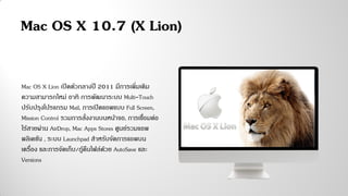 Mac OS X Lion เปิดตัวกลางปี 2011 มีการเพิ่มเติม
ความสามารถใหม่ อาทิ การพัฒนาระบบ Multi-Touch
ปรับปรุงโปรแกรม Mail, การเปิดแอพแบบ Full Screen,
Mission Control รวมการสั่งงานบนหน้าจอ, การเชื่อมต่อ
ไร้สายผ่าน AirDrop, Mac Apps Stores ศูนย์รวมแอพ
พลิเคชัน , ระบบ Launchpad สาหรับจัดการแอพบน
เครื่อง และการจัดเก็บ/กู้คืนไฟล์ด้วย AutoSave และ
Versions
Mac OS X 10.7 (X Lion)
 