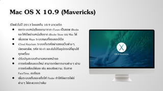 Mac OS X 10.9 (Mavericks)
เปิดตัวในปี 2013 โอเอสเท็น 10.9 มาเวอริก
● แยกระบบหนังสือออกมาจาก iTunes เป็นแอพ iBooks
และให้เปิดอ่านหนังสือจาก iBooks Store บน Mac ได้
● เพิ่มแอพ Maps ระบบแผนที่ของแอปเปิล
● iCloud Keychain ระบบเก็บรหัสผ่านของเว็บต่างๆ,
บัตรเครดิต, รหัส Wi-Fi และส่งไปถึงอุปกรณ์ที่คุณใช้
ทุกเครื่อง
● ปรับปรุงระบบทางานหลายหน้าจอ
● การแจ้งเตือนแบบใหม่ สามารถจัดการงานต่างๆ ผ่าน
การแจ้งเตือนได้เลย เช่น ตอบข้อความ, รับสาย
FaceTime, ลบอีเมล
● เพิ่มระบบแท็บและแท็กให้ Finder ทาให้จัดการไฟล์
ต่างๆ ได้สะดวกกว่าเดิม
 