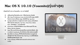 Mac OS X 10.10 (Yosemite)(รุ่นล่าสุด)
เปิดตัวในปี 2014 โอเอสเท็น 10.10 โยซิมิตี้
● เปลี่ยนหน้าตาใหม่เหมือน iOS 7 ที่มีหน้าตาสวย ทันสมัย
● เพิ่ม Today ใน Notification Center และสามารถใส่ widget เพิ่มได้
โดยสามารถดาวน์โหลด widget เพิ่มได้ที่ Mac App Store
● Spotlight คลิกแล้วจะมาอยู่ตรงกลางหน้า desktop พร้อมค้นหา
ได้หลายที่ เช่น Wikipedia, App Store, iTunes Store, iBooks
Store, เว็บไซต์ดังๆ, เวลาแสดงหนัง
● iCloud Drive ทาให้เข้าถึงไฟล์บน iCloud ได้จากทุกที่ ทั้ง Mac,
iPhone, iPad และ Windows
● Safari ใช้ระบบเข้าเว็บแบบส่วนตัวเป็นรายหน้าต่างได้แล้ว, เพิ่ม
ระบบค้นหา DuckDuckGo ที่จะไม่เก็บประวัติการค้นหาของผู้ใช้
● Mail เพิ่มระบบ Markup ที่ไว้เซ็นหรือเขียนข้อความบนรูปภาพ
หรือไฟล์ PDF ได้จากในแอพ Mail, Mail Drop ระบบที่มีไว้เพื่อส่ง
ไฟล์ที่ใหญ่แต่ต้องไม่เกิน 5GB
● ระบบ Continuity ทาให้การทางานระหว่าง iOS และ OS X
ราบรื่น
 