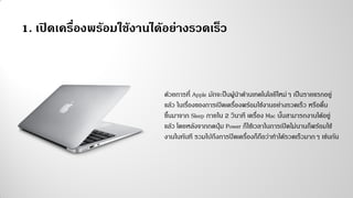 1. เปิดเครื่องพร้อมใช้งานได้อย่างรวดเร็ว
ด้วยการที่ Apple มักจะป็นผู้นาด้านเทคโนโลยีใหม่ๆ เป็นรายแรกอยู่
แล้ว ในเรื่องของการเปิดเครื่องพร้อมใช้งานอย่างรวดเร็ว หรือตื่น
ขึ้นมาจาก Sleep ภายใน 2 วินาที เครื่อง Mac นั้นสามารถงานได้อยู่
แล้ว โดยหลังจากกดปุ่ม Power ก็ใช้เวลาในการเปิดไม่นานก็พร้อมใช้
งานในทันที รวมไปถึงการปิดเครื่องก็ถือว่าทาได้รวดเร็วมากๆ เช่นกัน
 