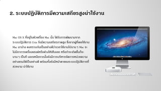 2. ระบบปฏิบัติการมีความเสถียรสูงน่าใช้งาน
Mac OS X ที่อยู่ในตัวเครื่อง Mac นั้น ได้รับการพัฒนามจาก
ระบบปฏิบัติการ Unix จึงมีความเสถียรภาพสูง ซึ่งจากผู้ที่เคยใช้งาน
Mac มาบ้าง คงทราบกันเป็นอย่างดีว่าเวลาใช้งานไปนานๆ Mac จะ
ไม่มีอาการเครื่องแฮงค์หรือค้างให้เห็นเลย หรือถ้าจะเกิดขึ้นก็จะ
นานๆ เป็นที นอกเหนือจากนั้นยังมีการบริหารจัดการหน่วยความ
อย่างแรมได้เป็นอย่างดี พร้อมทั้งยังมีหน้าตาของระบบปฏิบัติการที่
สวยงาม น่าใช้งาน
 