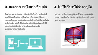 3. สะดวกสบายในการเชื่อมต่อ
ในเครื่อง Mac จะช่วยในการเชื่อมต่อเป็นเรื่องที่รวดเร็วกว่าที่
เคย ไม่ว่าจะเป็นหลังการเปิดเครื่อง หรือหลังจากที่ตื่นจาก
Sleep เครื่อง Mac จะพร้อมใช้งานในทันที รวมไปถึงในการตั้งค่า
เครือข่ายต่างๆ ก็เป็นไปอย่างอัตโนมัติ ไม่ว่าเรานา Mac ไปใช้
งานเครือข่ายที่บ้าน ที่ทางาน หรือตามร้านกาแฟ ก็
สะดวกสบายกับการเชื่อมต่อ
4. ไม่มีไวรัสมาให้ราคาญใจ
Mac OS X จะเป็นระบบปฏิบัติการที่มีความปลอดภัยด้าน
ระบบการปกป้องเกี่ยวกับมัลแวร์หรือไวรัสอย่างที่เราพบ
เจอใน Windows
 